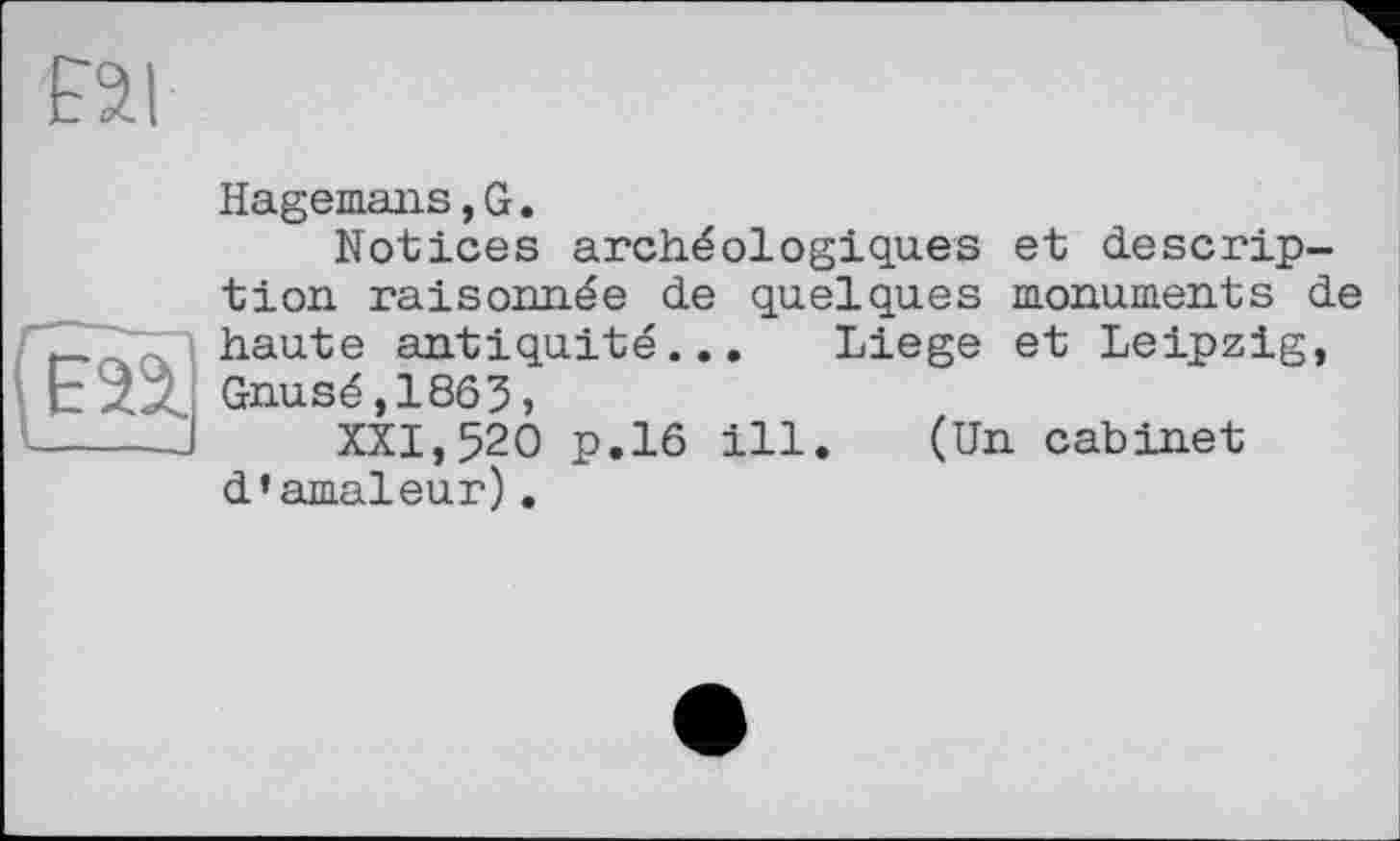 ﻿Hagemans,G.
Notices archéologiques et description raisonnée de quelques monuments de haute antiquité... Liege et Leipzig, Gnusé,1863,
XXI,520 p.16 ill. (Un cabinet d’amaleur).